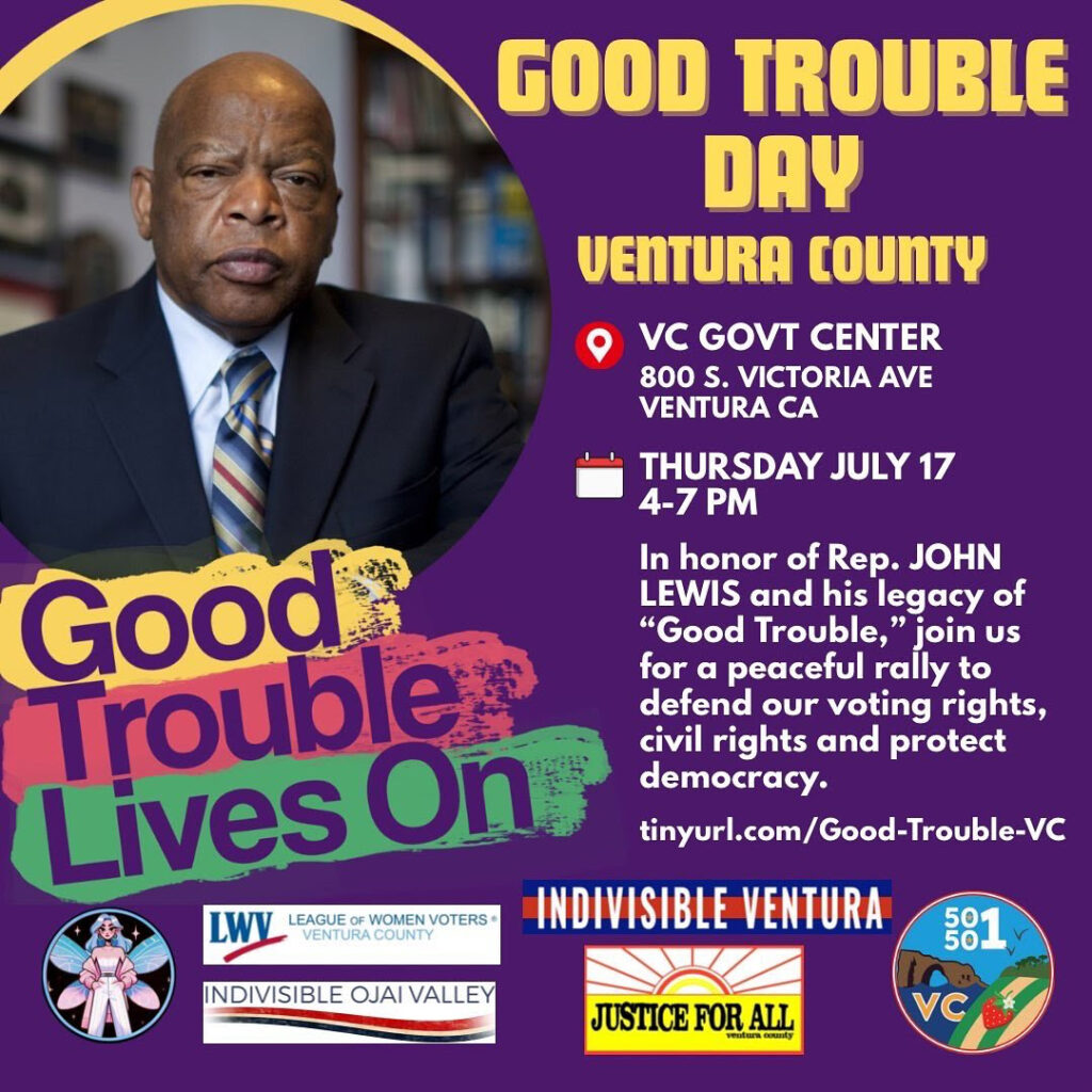 Good Trouble Day Ventura County
VC Govt. Center
800 S. Victoria Ave
Ventura CA
Thursday July 17, 4-7 PM
In Honor of Rep. JOHN LEWIS and his legacy of "Good Trouble", join us for a peaceful rally to defend our voting rights, civil rights and protect Democracy.