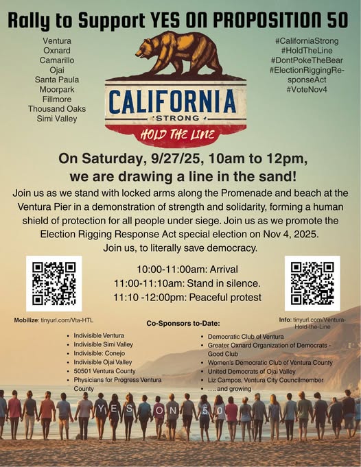 Rally to Support YES on proposition 50
Saturday 9/27/2025, 10 am to 12pm
We are drawing a line in the sand!
Join us as we stand with locked arms along the Promenade and beach at the Ventura Pier in a demonstration of strength and solidarity, forming a human shield of protection for all people under siege. Join us as we promote the Election Rigging Response Act special election on  Nov 4, 2025.
Join us to literall save democracy
10:00-11:00am: Arrival
11:00-11:10am: Stand in silence
11:10-12:00pm: Peaceful protest
