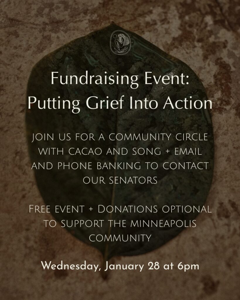 Fundraising Event: Putting Grief Into Action
Join us for a community circle with cacao and song + email and phone banking to contact our senators.

Free event + donations optional to support the Minneapolis community

Date/Time: Wed Jan 28 6PM
Located at Wild Qi 410 W Ojai Ave