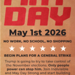 MAY DAY May 1st 2026 NO WORK, NO SCHOOL, NO SHOPPING BEGIN PLANS FOR A GENERAL STRIKE Trump is going to try to take control of the November elections. Only people power can stop him. Join Indivisible and May Day Strong and start building capacity for a General Strike this fall! WWW.MAYDAYSTRONG.ORG NATIONAL DAY OF ACTION STOP THE BILLIONAIRE AGENDA WE ARE THE MANY. THEY ARE THE FEW.