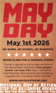 MAY DAY May 1st 2026 NO WORK, NO SCHOOL, NO SHOPPING BEGIN PLANS FOR A GENERAL STRIKE Trump is going to try to take control of the November elections. Only people power can stop him. Join Indivisible and May Day Strong and start building capacity for a General Strike this fall! WWW.MAYDAYSTRONG.ORG NATIONAL DAY OF ACTION STOP THE BILLIONAIRE AGENDA WE ARE THE MANY. THEY ARE THE FEW.