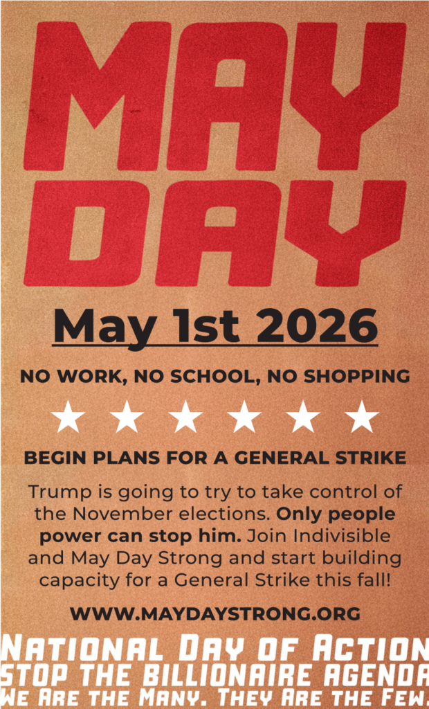 MAY DAY / May 1st 2026

NO WORK, NO SCHOOL, NO SHOPPING
BEGIN PLANS FOR A GENERAL STRIKE

Trump is going to try to take control of the November elections. Only people power can stop him. Join Indivisible and May Day Strong and start building capacity for a General Strike this fall!

WWW.MAYDAYSTRONG.ORG

NATIONAL DAY OF ACTION
STOP THE BILLIONAIRE AGENDA
WE ARE THE MANY. THEY ARE THE FEW.