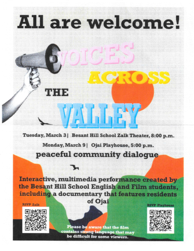 All are welcome
Voices Across the Valley
Tuesday, March 3 | Besant Hill School Zalk Theater, 8:00 p.m.
Monday, March 9 | Ojai Playhouse, 5:00 p.m.
Peaceful community dialogue
Interactive multimedia performance created by the Besant Hill School English and Film students including a documentary that features residents of Ojai